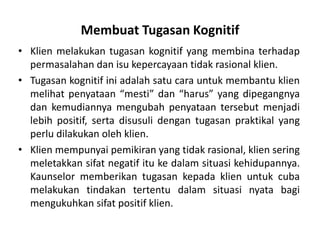 Membuat Tugasan Kognitif
• Klien melakukan tugasan kognitif yang membina terhadap
  permasalahan dan isu kepercayaan tidak rasional klien.
• Tugasan kognitif ini adalah satu cara untuk membantu klien
  melihat penyataan “mesti” dan “harus” yang dipegangnya
  dan kemudiannya mengubah penyataan tersebut menjadi
  lebih positif, serta disusuli dengan tugasan praktikal yang
  perlu dilakukan oleh klien.
• Klien mempunyai pemikiran yang tidak rasional, klien sering
  meletakkan sifat negatif itu ke dalam situasi kehidupannya.
  Kaunselor memberikan tugasan kepada klien untuk cuba
  melakukan tindakan tertentu dalam situasi nyata bagi
  mengukuhkan sifat positif klien.
 