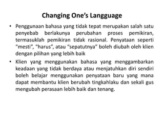 Changing One’s Langguage
• Penggunaan bahasa yang tidak tepat merupakan salah satu
  penyebab berlakunya perubahan proses pemikiran,
  termasuklah pemikiran tidak rasional. Penyataan seperti
  “mesti”, “harus”, atau “sepatutnya” boleh diubah oleh klien
  dengan pilihan yang lebih baik
• Klien yang menggunakan bahasa yang menggambarkan
  keadaan yang tidak berdaya atau menjatuhkan diri sendiri
  boleh belajar menggunakan penyataan baru yang mana
  dapat membantu klien berubah tingkahlaku dan sekali gus
  mengubah perasaan lebih baik dan tenang.
 