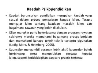 Kaedah Psikopendidikan
• Kaedah berunsurkan pendidikan merupakan kaedah yang
  sesuai dalam proses pengajaran kepada klien. Terapis
  mengajar klien tentang keadaan masalah klien dan
  bagaimana rawatan yang boleh dilakukan.
• Klien mungkin perlu bekerjasama dengan program rawatan
  sekiranya mereka memahami bagaimana proses berjalan
  dan memahami kenapa teknik-teknik tertentu digunakan
  (Ledly, Marx, & Heimberg, 2005).
• Kaunselor mengambil peranan lebih aktif, kaunselor boleh
  berbincang      serta    menunjukkan      sesuatu      kepada
  klien, seperti ketidaklogikan dan cara praktis tertentu.
 