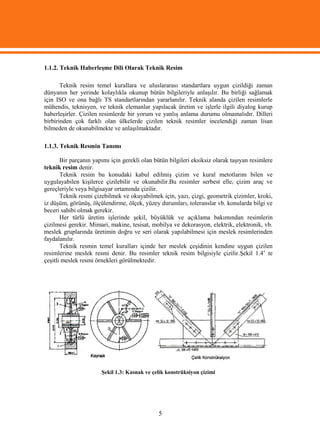 1.1.2. Teknik Haberleşme Dili Olarak Teknik Resim

       Teknik resim temel kurallara ve uluslararası standartlara uygun çizildiği zaman
dünyanın her yerinde kolaylıkla okunup bütün bilgileriyle anlaşılır. Bu birliği sağlamak
için ISO ve ona bağlı TS standartlarından yararlanılır. Teknik alanda çizilen resimlerle
mühendis, teknisyen, ve teknik elemanlar yapılacak üretim ve işlerle ilgili diyalog kurup
haberleşirler. Çizilen resimlerde bir yorum ve yanlış anlama durumu olmamalıdır. Dilleri
birbirinden çok farklı olan ülkelerde çizilen teknik resimler incelendiği zaman lisan
bilmeden de okunabilmekte ve anlaşılmaktadır.

1.1.3. Teknik Resmin Tanımı

       Bir parçanın yapımı için gerekli olan bütün bilgileri eksiksiz olarak taşıyan resimlere
teknik resim denir.
       Teknik resim bu konudaki kabul edilmiş çizim ve kural metotlarını bilen ve
uygulayabilen kişilerce çizilebilir ve okunabilir.Bu resimler serbest elle, çizim araç ve
gereçleriyle veya bilgisayar ortamında çizilir.
       Teknik resmi çizebilmek ve okuyabilmek için, yazı, çizgi, geometrik çizimler, kroki,
iz düşüm, görünüş, ölçülendirme, ölçek, yüzey durumları, toleranslar vb. konularda bilgi ve
beceri sahibi olmak gerekir.
       Her türlü üretim işlerinde şekil, büyüklük ve açıklama bakımından resimlerin
çizilmesi gerekir. Mimari, makine, tesisat, mobilya ve dekorasyon, elektrik, elektronik, vb.
meslek gruplarında üretimin doğru ve seri olarak yapılabilmesi için meslek resimlerinden
faydalanılır.
       Teknik resmin temel kuralları içinde her meslek çeşidinin kendine uygun çizilen
resimlerine meslek resmi denir. Bu resimler teknik resim bilgisiyle çizilir.Şekil 1.4’ te
çeşitli meslek resmi örnekleri görülmektedir.




                       Şekil 1.3: Kasnak ve çelik konstrüksiyon çizimi




                                               5
 