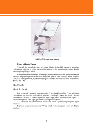 Şekil 1.6: Üniversal resim masası.


      Üniversal Resim Masası
      T cetveli ile gönyelerin görevini yapan, büyük ölçülerdeki resimlerin kolaylıkla
çizilmelerini sağlayan ve çizim sürelerini hızlandıran çizim aparatları yapılmıştır. Bunlar
resim büyüklüğüne göre seçilir.
      Resim tahtalarının masa ayaklarına tespit edilmesi ve çeşitli çizim aparatlarının resim
tahtasına bağlanmasıyla resim masaları meydana getirilir. Her ölçüdeki resim kağıdına
kolaylıkla çizim yapabilen, ayarlanma özelliğine sahip bu masalara üniversal resim masası
denir (Şekil 1.6).

1.2.2. Cetveller

1.2.2.1. T – Cetveli

      Baş ve cetvel kısmından meydana gelen T şeklindeki cetveldir. Yatay çizgilerin
çizilmesinde ve üzerine yerleştirilen gönyeler yardımıyla dikey ve çeşitli açıların
çizilmesinde kullanılır. T cetveli ahşap (sert ağaç) veya plastik malzemelerden yapılır. T-
cetvelinin baş kısmı sabit veya ayarlanabilir özelliğindedir (Şekil 1.7).
      T – cetvelinin boyu kullanılacak masaya ve resim kâğıdının büyüklüğüne uygun
olmalıdır.
      Baş kısmı ve cetvel arasında tam 90 o açı olmalı ve cetvelin çizim kenarı çok düzgün
olmalıdır.




                                              8
 