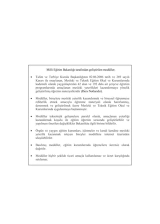 Milli Eğitim Bakanlığı tarafından geliştirilen modüller;

   Talim ve Terbiye Kurulu Başkanlığının 02.06.2006 tarih ve 269 sayılı
    Kararı ile onaylanan, Mesleki ve Teknik Eğitim Okul ve Kurumlarında
    kademeli olarak yaygınlaştırılan 42 alan ve 192 dala ait çerçeve öğretim
    programlarında amaçlanan mesleki yeterlikleri kazandırmaya yönelik
    geliştirilmiş öğretim materyalleridir (Ders Notlarıdır).

   Modüller, bireylere mesleki yeterlik kazandırmak ve bireysel öğrenmeye
    rehberlik etmek amacıyla öğrenme materyali olarak hazırlanmış,
    denenmek ve geliştirilmek üzere Mesleki ve Teknik Eğitim Okul ve
    Kurumlarında uygulanmaya başlanmıştır.

   Modüller teknolojik gelişmelere paralel olarak, amaçlanan yeterliği
    kazandırmak koşulu ile eğitim öğretim sırasında geliştirilebilir ve
    yapılması önerilen değişiklikler Bakanlıkta ilgili birime bildirilir.

   Örgün ve yaygın eğitim kurumları, işletmeler ve kendi kendine mesleki
    yeterlik kazanmak isteyen bireyler modüllere internet üzerinden
    ulaşılabilirler.

   Basılmış modüller, eğitim kurumlarında öğrencilere ücretsiz olarak
    dağıtılır.

   Modüller hiçbir şekilde ticari amaçla kullanılamaz ve ücret karşılığında
    satılamaz.
 