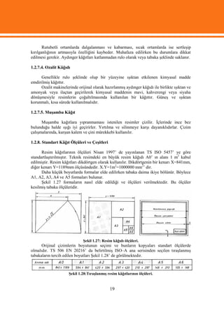 Rutubetli ortamlarda dalgalanması ve kabarması, sıcak ortamlarda ise sertleşip
kırılganlığının artmasıyla özelliğini kaybeder. Muhafaza edilirken bu durumlara dikkat
edilmesi gerekir. Aydınger kâğıtları katlanmadan rulo olarak veya tabaka şeklinde saklanır.

1.2.7.4. Ozalit Kâğıdı

     Genellikle rulo şeklinde olup bir yüzeyine ışıktan etkilenen kimyasal madde
emdirilmiş kâğıttır.
     Ozalit makinelerinde orijinal olarak hazırlanmış aydınger kâğıdı ile birlikte ışıktan ve
amonyak veya ilaçtan geçirilerek kimyasal maddenin mavi, kahverengi veya siyaha
dönüşmesiyle resimlerin çoğaltılmasında kullanılan bir kâğıttır. Güneş ve ışıktan
korunmalı, kısa sürede kullanılmalıdır.

1.2.7.5. Muşamba Kâğıt

      Muşamba kağıtlara yıpranmaması istenilen resimler çizilir. İçlerinde ince bez
bulunduğu halde ışığı iyi geçirirler. Yırtılma ve silinmeye karşı dayanıklıdırlar. Çizim
çalışmalarında, kurşun kalem ve çini mürekkebi kullanılır.

1.2.8. Standart Kâğıt Ölçüleri ve Çeşitleri

      Resim kâğıtlarının ölçüleri Nisan 1997’ de yayınlanan TS ISO 5457’ ye göre
standartlaştırılmıştır. Teknik resimdeki en büyük resim kâğıdı A0’ ın alanı 1 m2 kabul
edilmiştir. Resim kâğıtları dikdörtgen olarak kullanılır. Dikdörtgenin bir kenarı X=841mm,
diğer kenarı Y=1189mm ölçüsündedir. X.Y=1m2=1000000 mm2’ dir.
      Daha küçük boyutlarda formalar elde edilirken tabaka daima ikiye bölünür. Böylece
A1, A2, A3, A4 ve A5 formaları bulunur.
      Şekil 1.27 formaların nasıl elde edildiği ve ölçüleri verilmektedir. Bu ölçüler
kesilmiş tabaka ölçüleridir.




                              Şekil 1.27: Resim kâğıdı ölçüleri.
      Orijinal çizimlerin boyutunun seçimi ve bunların kopyaları standart ölçülerde
olmalıdır. TS 506 EN 20216’ da belirtilmiş ISO–A ana serisinden seçilen tıraşlanmış
tabakaların tercih edilen boyutları Şekil 1.28’ de görülmektedir.



                      Şekil 1.28:Tıraşlanmış resim kâğıtlarının ölçüleri.


                                              19
 