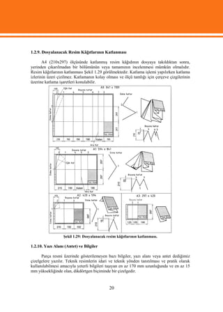 1.2.9. Dosyalanacak Resim Kâğıtlarının Katlanması

       A4 (210x297) ölçüsünde katlanmış resim kâğıdının dosyaya takıldıktan sonra,
yerinden çıkarılmadan bir bölümünün veya tamamının incelenmesi mümkün olmalıdır.
Resim kâğıtlarının katlanması Şekil 1.29 görülmektedir. Katlama işlemi yapılırken katlama
izlerinin üzeri çizilmez. Katlamanın kolay olması ve ölçü tamlığı için çerçeve çizgilerinin
üzerine katlama işaretleri konulabilir.




                  Şekil 1.29: Dosyalanacak resim kâğıtlarının katlanması.

1.2.10. Yazı Alanı (Antet) ve Bilgiler

      Parça resmi üzerinde gösterilemeyen bazı bilgiler, yazı alanı veya antet dediğimiz
çizelgelere yazılır. Teknik resimlerin idari ve teknik yönden tanıtılması ve pratik olarak
kullanılabilmesi amacıyla yeterli bilgileri taşıyan en az 170 mm uzunluğunda ve en az 15
mm yüksekliğinde olan, dikdörtgen biçiminde bir çizelgedir.


                                            20
 
