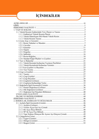 İÇİNDEKİLER
AÇIKLAMALAR................................................................................................................... iii
GİRİŞ........................................................................................................................................1
ÖĞRENME FAALİYETİ -1 ....................................................................................................3
1. YAZI VE RAKAM...............................................................................................................3
   1.1. Teknik Resmin Endüstrideki Yeri, Önemi ve Tanımı ..................................................3
      1.1.1. Endüstriyel Teknik Resmin Önemi ......................................................................4
      1.1.2. Teknik Haberleşme Dili Olarak Teknik Resim ....................................................5
      1.1.3. Teknik Resmin Tanımı .........................................................................................5
   1.2. Çizim Araç ve Gereçleri ...............................................................................................7
      1.2.1. Resim Tahtaları ve Masaları.................................................................................7
      1.2.2. Cetveller ...............................................................................................................8
      1.2.3. Kalemler .............................................................................................................11
      1.2.4. Silgiler ................................................................................................................15
      1.2.5. Pergeller..............................................................................................................15
      1.2.6. Şablonlar.............................................................................................................16
      1.2.7. Resim Kâğıtları...................................................................................................18
      1.2.8. Standart Kâğıt Ölçüleri ve Çeşitleri....................................................................19
   1.3. Yazı ve Rakamlar .......................................................................................................21
      1.3.1. Teknik Resimde Kullanılan Yazıların Özellikleri ..............................................22
      1.3.2. Teknik Resimlerde Kullanılan Terimler.............................................................22
      1.3.3.Yazı Çeşitleri ve Boyutları ..................................................................................23
      1.3.4. Yazı Yazma ........................................................................................................25
   1.4. Çizgi ve Çeşitleri ........................................................................................................27
      1.4.1. Tanımı.................................................................................................................27
      1.4.2. Çizgi Çeşitleri.....................................................................................................27
      1.4.3. Çizgi Boyutları ...................................................................................................28
      1.4.4. Çizgilerin Çizilmesi............................................................................................30
      1.4.5. Çizgilerin Kullanıldığı Yerler.............................................................................33
   1.5. Doğrularla İlgili Geometrik Çizimler .........................................................................36
      1.5.1. Paralel Doğruların Çizilmesi ..............................................................................36
      1.5.2. Dik Doğruların Çizilmesi ...................................................................................37
      1.5.3. Doğrunun Eşit Parçalara Bölünmesi...................................................................40
   UYGULAMA FAALİYETİ ..............................................................................................42
   ÖLÇME VE DEĞERLENDİRME ....................................................................................44
ÖĞRENME FAALİYETİ -2 ..................................................................................................46
2. DOĞRULAR, DAİRELER VE DÜZLEMLER .................................................................46
   2.1. Açılarla İlgili Geometrik Çizimler..............................................................................46
      2.1.1. Açıların Çizilmesi...............................................................................................46
      2.1.2. Verilen Açıya Eşit Açı Çizmek ..........................................................................47
      2.1.3. Bir Açıyı İkiye Bölmek ......................................................................................48
      2.1.4. 90o lik Açıyı Üçe Bölmek...................................................................................48
      2.1.5. Tepe Noktası Olmayan Bir Açının Açı Ortayını Çizmek...................................49
   2.2. Çokgenlerin Çizimi.....................................................................................................49
      2.2.1. Üçgen Çizimleri..................................................................................................49
      2.2.2. Dörtgen Çizimleri...............................................................................................51
      2.2.3. Beşgen Çizimi ....................................................................................................52

                                                                   i
 