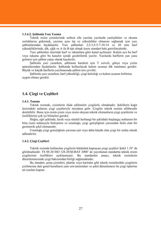 1.3.4.2. Şablonla Yazı Yazma
      Teknik resim çizimlerinde serbest elle yazılan yazılarda yanlışlıkları ve okuma
zorluklarını gidermek, yazının aynı tip ve yükseklikte olmasını sağlamak için yazı
şablonlarından faydalanılır. Yazı şablonları 2,5-3,5-5-7-10-14 ve 20 mm harf
yüksekliklerinde, dik, eğik ve A ile B tipi olmak üzere standart hale getirilmişlerdir.
      Yazı şablonları üzerinde harf ve rakamlara göre kanal açılmıştır. Kalem ucu bu harf
veya rakama göre bu kanalın içinde gezdirilerek yazılır. Yazılarda harflerin yan yana
gelmesi için şablon yatay olarak kaydırılır.
      Şablonla yazı yazarken, şablonun hareketi için T cetveli, gönye veya çizim
aparatlarından faydalanılır. Şablonda kullanılacak kalem ucunun dik tutulması gerekir.
Büyük ve küçük harflerin yazılmasında şablon ters çevrilir.
      Şablonla yazı yazarken, harf yüksekliği, çizgi kalınlığı ve kalem ucunun birbirine
uygun olması gerekir.




1.4. Çizgi ve Çeşitleri
1.4.1. Tanımı
       Teknik resimde, cisimlerin ifade edilmeleri çizgilerle olmaktadır. Şekillerin kağıt
üzerindeki anlatımı çizgi çeşitleriyle meydana gelir. Çizgiler teknik resmin alfabesidir
denilebilir. Bunu için resim çizen veya resmi okuyan teknik elemanların çizgi çeşitlerini ve
özelliklerini çok iyi bilmeleri gerekir.
       Doğru, eğri şeklinde, kesik veya sürekli herhangi bir şekildeki başlangıç noktasını bir
bitiş (son) noktasıyla birleştiren ve uzunluğu, çizgi genişliğinin yarısından fazla olan bir
geometrik şekil elemanıdır.
       Uzunluğu çizgi genişliğinin yarısına eşit veya daha küçük olan çizgi bir nokta olarak
adlandırılır.

1.4.2. Çizgi Çeşitleri

       Teknik resimde kullanılan çizgilerin bütününü kapsayan çizgi çeşitleri Şekil 1.39’ da
görülmektedir. TS 88-20 ISO 128-20/ŞUBAT 2000’ de yayınlanan standartta teknik resim
çizgilerinin özellikleri açıklanmıştır. Bu standardın amacı, teknik resimlerin
düzenlenmesinde çizgi bakımından birliği sağlamaktadır.
       Bu standart, şema çizimleri, planlar veya haritalar gibi teknik resimlerdeki çizgilerin
çizilmesine dair genel kuralların yanı sıra tanıtımları ve şekil düzenlemesi ile çizgi tiplerine
ait esasları kapsar.




                                               27
 