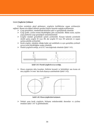 1.4.4. Çizgilerin Çizilmesi

      Çizilen resimlerin güzel görünmesi, çizgilerin özelliklerine uygun çizilmesiyle
sağlanır. Bunun için dikkat edilmesi gereken başlıca hususlar aşağıda açıklanmıştır.
       Çizgi genişlikleri, standartlarda belirtilen şekil ve genişliklerde olmalıdır.
       Çizgi grubu, çizilen resmin büyüklüğüne göre seçilmelidir. Bütün resim, seçilen
           çizgi grubunun çizgi genişliğiyle tamamlanmalıdır.
       Çizgiler standart genişlikteki uçlarla çizilmelidir. Kurşun kalemle çizimlerde
           sürekli geniş çizgiler B veya 2B, dar çizgiler H veya 2H uçlarıyla ve uygun
           açılmış şekilde çizilmelidir.
       Kesik çizgiler, mümkün olduğu kadar eşit aralıklarla ve aynı genişlikte çizilmeli
           ayrıca resim büyüklüğüne uygun olmalıdır.
       Paralel çizgilerin aralığı, en az 0,7 mm değerinde olmalıdır (Şekil 1.41).




                         Şekil 1.41: Paralel çizgilerin en az aralığı.

       Eksen çizgisinin dolu kısımları, birbirini kesmeli ve belirttikleri ana kısma ait
        ana çizgiden 3-6 mm’ den fazla dışarıya uzatılmalıdır (Şekil 1.42).




                          Şekil 1.42: Eksen çizgilerinin kesişmesi.

       Noktalı uzun kesik çizgilerin, birleşme noktalarındaki durumları ve çizilme
        örnekleri Şekil 1.43’ te görülmektedir.




                                              30
 