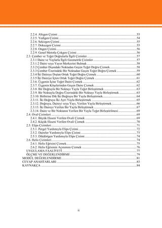 2.2.4. Altıgen Çizimi ....................................................................................................53
     2.2.5. Yedigen Çizimi...................................................................................................54
     2.2.6. Sekizgen Çizimi..................................................................................................55
     2.2.7. Dokuzgen Çizimi................................................................................................55
     2.2.8. Ongen Çizimi......................................................................................................56
     2.2.9. Genel Metotla Çokgen Çizimi ............................................................................56
  2.3. Çember ve Teğet Doğrularla İlgili Çizimler...............................................................57
     2.3.1 Daire ve Yaylarla İlgili Geometrik Çizimler .......................................................57
     2.3.1.2 Daire veya Yayın Merkezini Bulmak ...............................................................58
     2.3.2 Çember Dışındaki Noktadan Geçen Teğet Doğru Çizmek..................................58
     2.3.3 Çember Üzerindeki Bir Noktadan Geçen Teğet Doğru Çizmek .........................59
     2.3.4 İki Daireye Dıştan Ortak Teğet Doğru Çizmek...................................................60
     2.3.5 İki Daireye İçten Ortak Teğet Doğru Çizmek .....................................................61
     2.3.6. Üçgenin İçine Teğet Daire Çizmek ....................................................................62
     2.3.7. Üçgenin Köşelerinden Geçen Daire Çizmek......................................................62
     2.3.8. Bir Doğruyla Bir Noktayı Yayla Teğet Birleştirmek .........................................63
     2.3.9. Bir Noktayla Doğru Üzerindeki Bir Noktayı Yayla Birleştirmek ......................63
     2.3.10. Birbirine Dik İki Doğruyu Bir Yayla Birleştirmek...........................................64
     2.3.11. İki Doğruyu İki Ayrı Yayla Birleştirmek .........................................................65
     2.3.12. Doğruya, Daireyi veya Yayı, Verilen Yayla Birleştirmek................................66
     2.3.13. İki Daireyi Verilen Bir Yayla Birleştirmek ......................................................67
     2.3.14. Daire ve Bir Noktanın Verilen Bir Yayla Teğet Birleştirilmesi .......................69
  2.4. Oval Çizimleri ............................................................................................................69
     2.4.1. Büyük Ekseni Verilen Ovali Çizmek .................................................................69
     2.4.2. Küçük Ekseni Verilen Ovali Çizmek .................................................................70
  2.5. Elips Çizimleri............................................................................................................71
     2.5.1. Pergel Yardımıyla Elips Çizimi..........................................................................72
     2.5.2. Daireler Yardımıyla Elips Çizimi.......................................................................73
     2.5.3. Dikdörtgen Yardımıyla Elips Çizimi..................................................................74
  2.6. Helis Çizimleri............................................................................................................74
     2.6.1. Helis Eğrisini Çizmek.........................................................................................75
     2.6.2. Helis Eğrisinin Açınımını Çizmek .....................................................................76
  UYGULAMA FAALİYETİ ..............................................................................................77
  ÖLÇME VE DEĞERLENDİRME ....................................................................................79
MODÜL DEĞERLENDİRME...............................................................................................81
CEVAP ANAHTARLARI .....................................................................................................83
KAYNAKÇA .........................................................................................................................84




                                                              ii
 