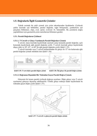 1.5. Doğrularla İlgili Geometrik Çizimler
      Teknik resimde bir şekli çizmek için çizim takımlarından faydalanılır. Çizilecek
şeklin üzerinde eşit bölüntüler, paralel doğrular, teğet birleşmeler, çemberlerin eşit
parçalara bölünmesi, elips, oval, spiral, evolvent vb. bulunabilir. Bu çizimlerin doğru
yapılabilmesi için geometrik çizim metotlarının bilinmesi gerekir.

1.5.1. Paralel Doğruların Çizilmesi

1.5.1.1. T Cetveli ve Gönye Yardımıyla Paralel Doğruları Çizmek
      T cetveli, masa üzerinde kaydırılmak suretiyle yatay konumlu paralel doğrular, açılı
konumda kaydırılarak eğik paralel doğrular çizilir. T cetveli üzerinde gönye kaydırılarak
düşey (dik) ve 30o, 45o, ve 60o lik eğik paralel doğrular çizilir (Şekil 1.55).
      T cetveli üzerinde veya T cetveli kullanılmadan iki gönye ile 15o nin katlarında eğik
paralel doğrular çizmek mümkün olur (Şekil 1.56)




Şekil 1.55: T-cetveliyle paralel doğru çizimi    Şekil 1.56: İki gönye ile paralel doğru çizimi.

1.5.1.2. Doğrunun Dışındaki Bir Noktadan Geçen Paralel Doğru Çizmek

      Gönyenin bir kenarı paralel çizilecek doğruya ayarlanır. Diğer gönye veya T cetveli
ayarlanmış gönyeye dayatılıp sabitleştirilir. Üstteki gönye noktaya kadar kaydırılarak bu
noktadan geçen doğru çizilir (Şekil 1.57).




                    Şekil 1.57: T-cetveli ve gönyeyle paralel doğru çizimi.




                                                36
 
