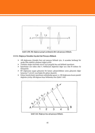Şekil 1.65b: Bir doğruyu pergel yardımıyla dört eşit parçaya bölmek.

1.5.3.2. Doğruyu İstenilen Sayıda Eşit Parçaya Bölmek

      AB doğrusunu (örneğin beş) eşit parçaya bölmek için, A ucundan herhangi bir
       açıda (30o olabilir) yardımcı doğru çizilir.
      Yardımcı doğru üzerinde cetvel veya pergelle beş eşit bölüntü işaretlenir.
      İşaretlenen son nokta olan 5, bölünecek doğrunun diğer ucu olan B noktası ile
       birleştirilir.
      B5 doğrusuna uygun gönyenin bir kenarı çakıştırıldıktan sonra gönyenin diğer
       kenarına T cetveli veya başka bir gönye dayatılır.
      Gönye kaydırılarak işaretlenen noktalardan geçen ve AB doğrusunu kesen paralel
       doğrular çizilip AB doğrusu beşe bölünmüş olur (Şekil 1.66)




                      Şekil 1.66: Doğruyu beş eşit parçaya bölmek.




                                            41
 