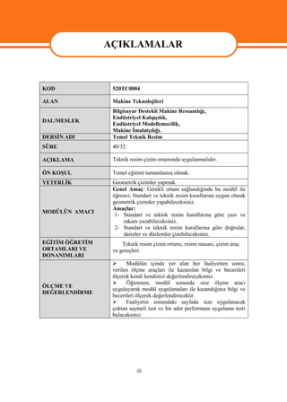 AÇIKLAMALAR


                 AÇIKLAMALAR
KOD               520TC0004

ALAN              Makine Teknolojileri
                  Bilgisayar Destekli Makine Ressamlığı,
                  Endüstriyel Kalıpçılık,
DAL/MESLEK
                  Endüstriyel Modellemecilik,
                  Makine İmalatçılığı.
DERSİN ADI        Temel Teknik Resim
SÜRE              40/32

AÇIKLAMA          Teknik resim çizim ortamında uygulanmalıdır.

ÖN KOŞUL          Temel eğitimi tamamlamış olmak.
YETERLİK          Geometrik çizimler yapmak.
                  Genel Amaç: Gerekli ortam sağlandığında bu modül ile
                  öğrenci; Standart ve teknik resim kurallarına uygun olarak
                  geometrik çizimler yapabileceksiniz.
                  Amaçlar:
MODÜLÜN AMACI
                   1- Standart ve teknik resim kurallarına göre yazı ve
                      rakam yazabileceksiniz.
                   2- Standart ve teknik resim kurallarına göre doğrular,
                      daireler ve düzlemler çizebileceksiniz.
EĞİTİM ÖĞRETİM        Teknik resim çizim ortamı, resim masası, çizim araç
ORTAMLARI VE      ve gereçleri.
DONANIMLARI
                       Modülün içinde yer alan her faaliyetten sonra,
                  verilen ölçme araçları ile kazanılan bilgi ve becerileri
                  ölçerek kendi kendinizi değerlendireceksiniz.
                       Öğretmen, modül sonunda size ölçme aracı
ÖLÇME VE
                  uygulayarak modül uygulamaları ile kazandığınız bilgi ve
DEĞERLENDİRME
                  becerileri ölçerek değerlendirecektir.
                       Faaliyetin sonundaki sayfada size uygulanacak
                  çoktan seçmeli test ve bir adet performans uygulama testi
                  bulacaksınız.




                            iii
 