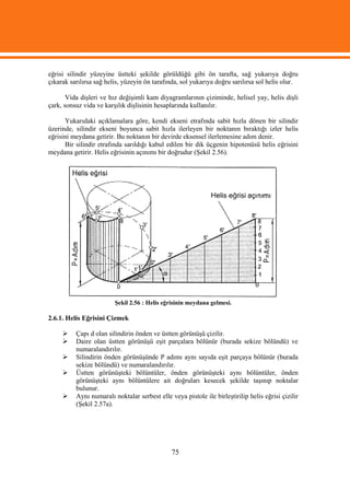 eğrisi silindir yüzeyine üstteki şekilde görüldüğü gibi ön tarafta, sağ yukarıya doğru
çıkarak sarılırsa sağ helis, yüzeyin ön tarafında, sol yukarıya doğru sarılırsa sol helis olur.

       Vida dişleri ve hız değişimli kam diyagramlarının çiziminde, helisel yay, helis dişli
çark, sonsuz vida ve karşılık dişlisinin hesaplarında kullanılır.

      Yukarıdaki açıklamalara göre, kendi ekseni etrafında sabit hızla dönen bir silindir
üzerinde, silindir ekseni boyunca sabit hızla ilerleyen bir noktanın bıraktığı izler helis
eğrisini meydana getirir. Bu noktanın bir devirde eksensel ilerlemesine adım denir.
      Bir silindir etrafında sarıldığı kabul edilen bir dik üçgenin hipotenüsü helis eğrisini
meydana getirir. Helis eğrisinin açınımı bir doğrudur (Şekil 2.56).




                         Şekil 2.56 : Helis eğrisinin meydana gelmesi.

2.6.1. Helis Eğrisini Çizmek

         Çapı d olan silindirin önden ve üstten görünüşü çizilir.
         Daire olan üstten görünüşü eşit parçalara bölünür (burada sekize bölündü) ve
          numaralandırılır.
         Silindirin önden görünüşünde P adımı aynı sayıda eşit parçaya bölünür (burada
          sekize bölündü) ve numaralandırılır.
         Üstten görünüşteki bölüntüler, önden görünüşteki aynı bölüntüler, önden
          görünüşteki aynı bölüntülere ait doğruları kesecek şekilde taşınıp noktalar
          bulunur.
         Aynı numaralı noktalar serbest elle veya pistole ile birleştirilip helis eğrisi çizilir
          (Şekil 2.57a).




                                               75
 