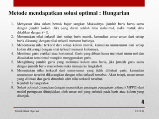 Metode mendapatkan solusi optimal : Hungarian
 1. Menyusun data dalam bentuk bujur sangkar. Maksudnya, jumlah baris harus sama
    dengan jumlah kolom. Jika yang dicari adalah nilai maksimal, maka matrik data
    dikalikan dengan (–1).
 2. Menentukan nilai terkecil dari setiap baris matrik, kemudian unsur-unsur dari setiap
    baris dikurangi dengan nilai terkecil menurut barisnya.
 3. Menentukan nilai terkecil dari setiap kolom matrik, kemudian unsur-unsur dari setiap
    kolom dikurangi dengan nilai terkecil menurut kolomnya.
 4. Membuat garis vertikal atau horizontal. Garis yang dibuat harus melintasi unsur nol dan
    diusahakan seminimal mungkin menggunakan garis.
 5. Menghitung jumlah garis yang melintasi kolom atau baris, jika jumlah garis sama
    dengan jumlah baris atau kolom maka menuju ke langkah-8.
 6. Menentukan nilai terkecil dari unsur-unsur yang tidak dilintasi garis, kemudian
    unsurunsur tersebut dikurangkan dengan nilai terkecil tersebut. Akan tetapi, unsur-unsur
    yang dilintasi dua garis ditambah oleh nilai terkecil tersebut.
 7. Kembali ke langkah-4.
 8. Solusi optimal ditemukan dengan menentukan pasangan penugasan optimal (MPPO) dari
    model penugasan ditunjukkan oleh unsur nol yang terletak pada baris atau kolom yang
    ditunjuk.
                                                                                          4
   Teknik Riset Operasi                                                              15.12.11
 