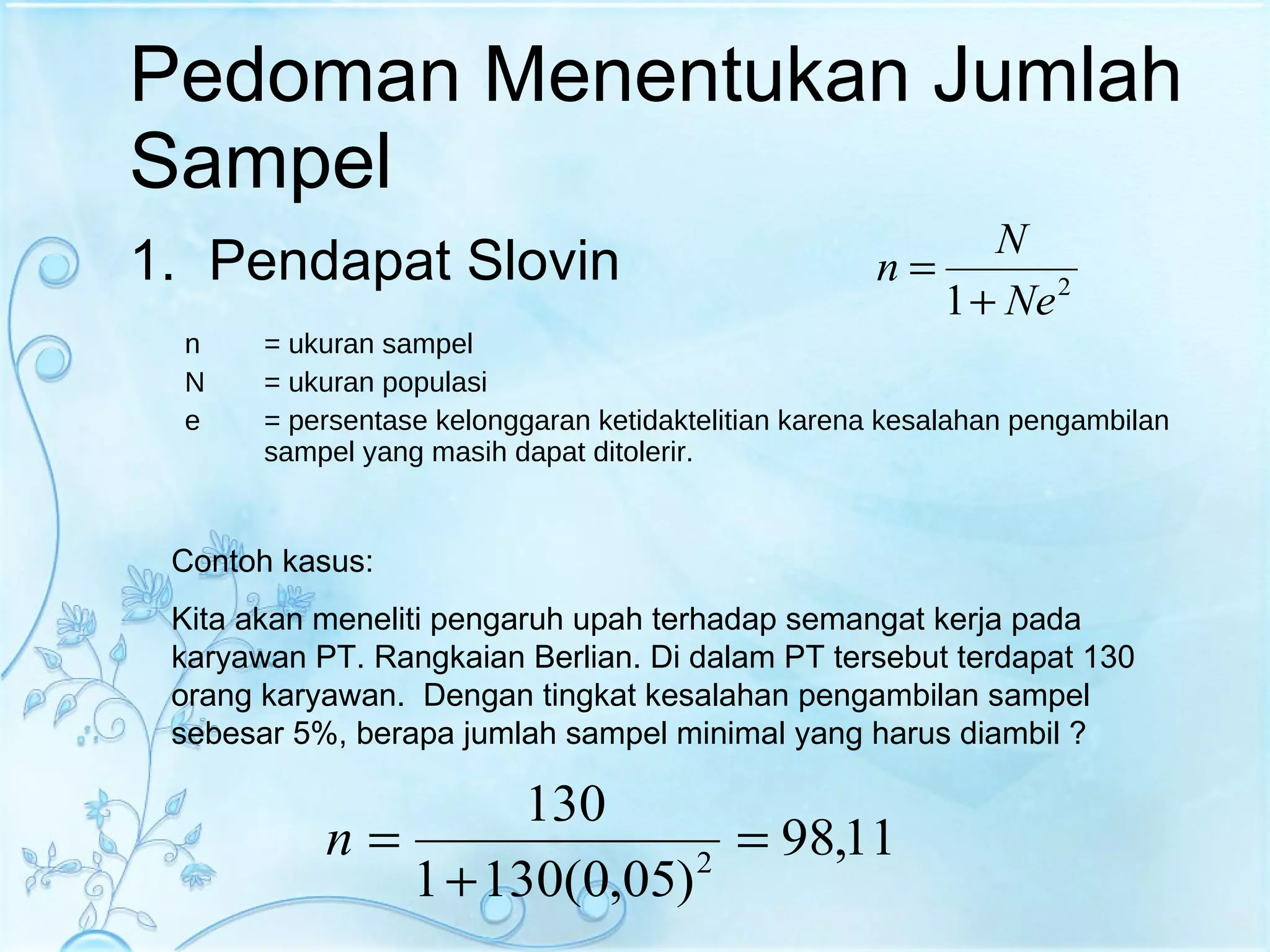 Pedoman Menentukan Jumlah Sampel Pendapat Slovin n = ukuran sampel N = ukuran populasi e = persentase kelonggaran ketidaktelitian karena kesalahan pengambilan sampel yang masih dapat ditolerir. Contoh kasus: Kita akan meneliti pengaruh upah terhadap semangat kerja pada karyawan PT. Rangkaian Berlian. Di dalam PT tersebut terdapat 130 orang karyawan.  Dengan tingkat kesalahan pengambilan sampel sebesar 5%, berapa jumlah sampel minimal yang harus diambil ? 