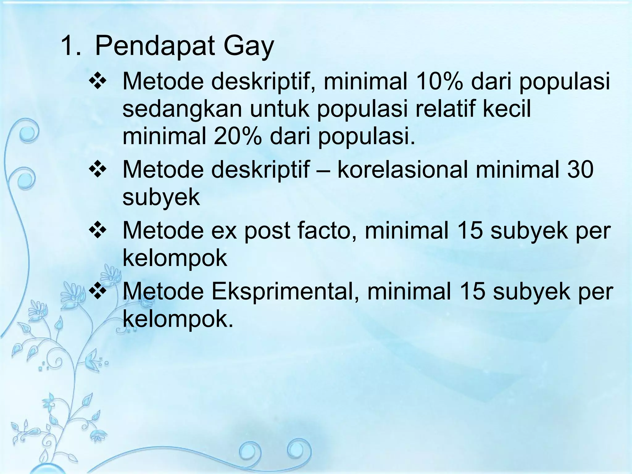 Pendapat Gay Metode deskriptif, minimal 10% dari populasi sedangkan untuk populasi relatif kecil minimal 20% dari populasi. Metode deskriptif – korelasional minimal 30 subyek Metode ex post facto, minimal 15 subyek per kelompok Metode Eksprimental, minimal 15 subyek per kelompok. 