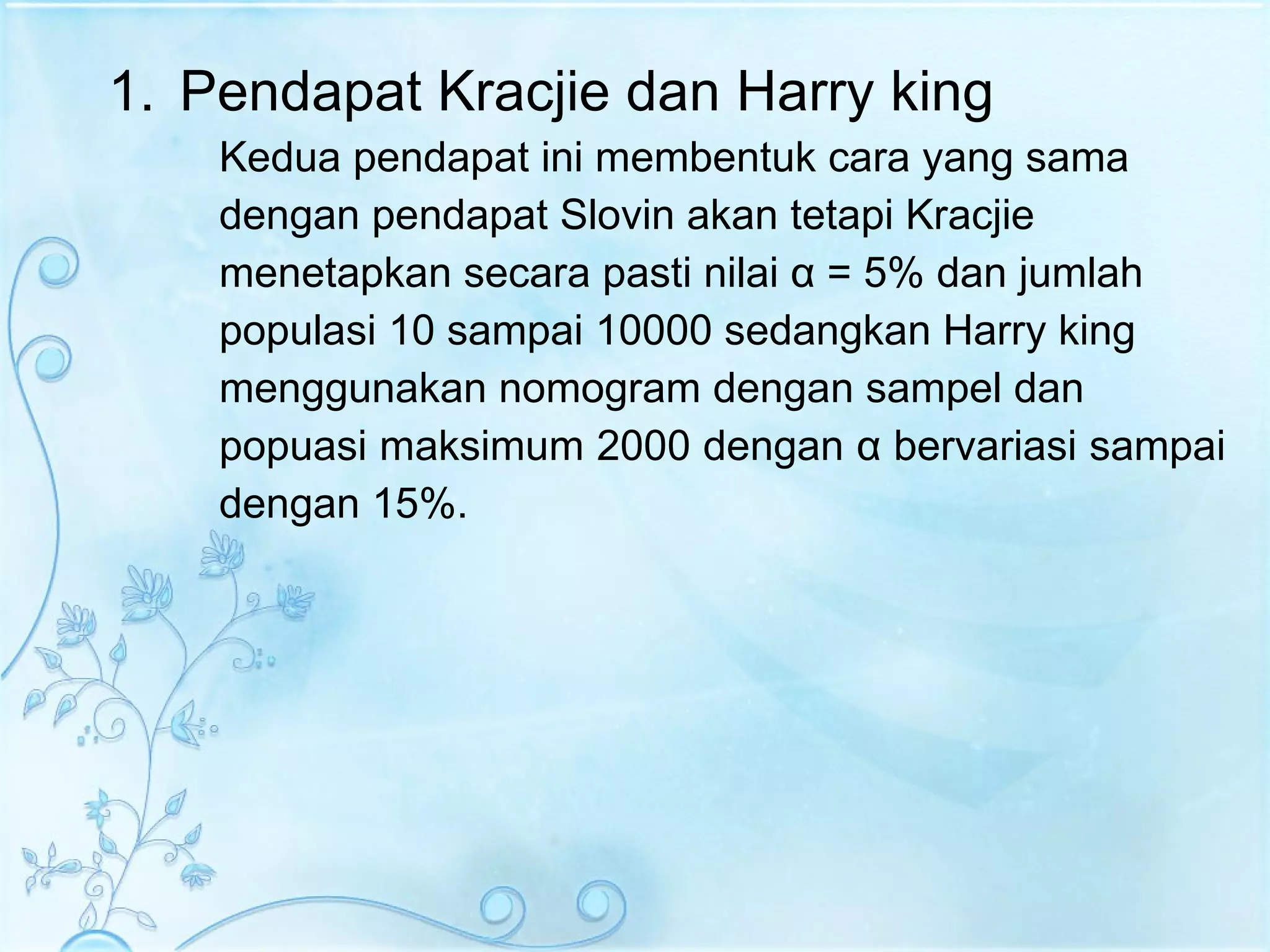 Pendapat Kracjie dan Harry king Kedua pendapat ini membentuk cara yang sama  dengan pendapat Slovin akan tetapi Kracjie  menetapkan secara pasti nilai  α  = 5% dan jumlah  populasi 10 sampai 10000 sedangkan Harry king  menggunakan nomogram dengan sampel dan  popuasi maksimum 2000 dengan  α  bervariasi sampai  dengan 15%.  