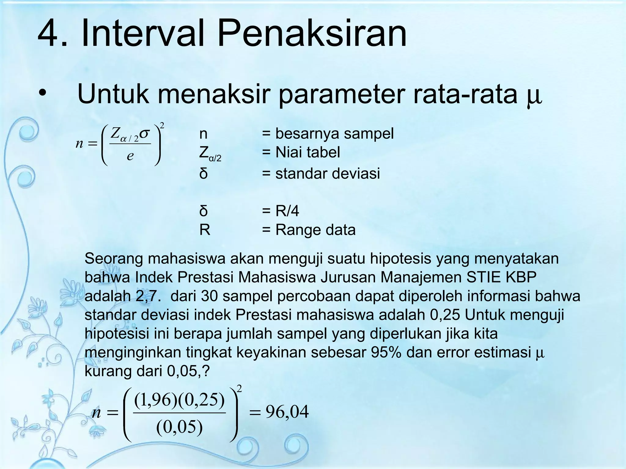4. Interval Penaksiran Untuk menaksir parameter rata-rata   Seorang mahasiswa akan menguji suatu hipotesis yang menyatakan bahwa Indek Prestasi Mahasiswa Jurusan Manajemen STIE KBP adalah 2,7.  dari 30 sampel percobaan dapat diperoleh informasi bahwa standar deviasi indek Prestasi mahasiswa adalah 0,25 Untuk menguji hipotesisi ini berapa jumlah sampel yang diperlukan jika kita menginginkan tingkat keyakinan sebesar 95% dan error estimasi    kurang dari 0,05,? n  = besarnya sampel Z α /2 = Niai tabel δ   = standar deviasi δ  = R/4 R = Range data 