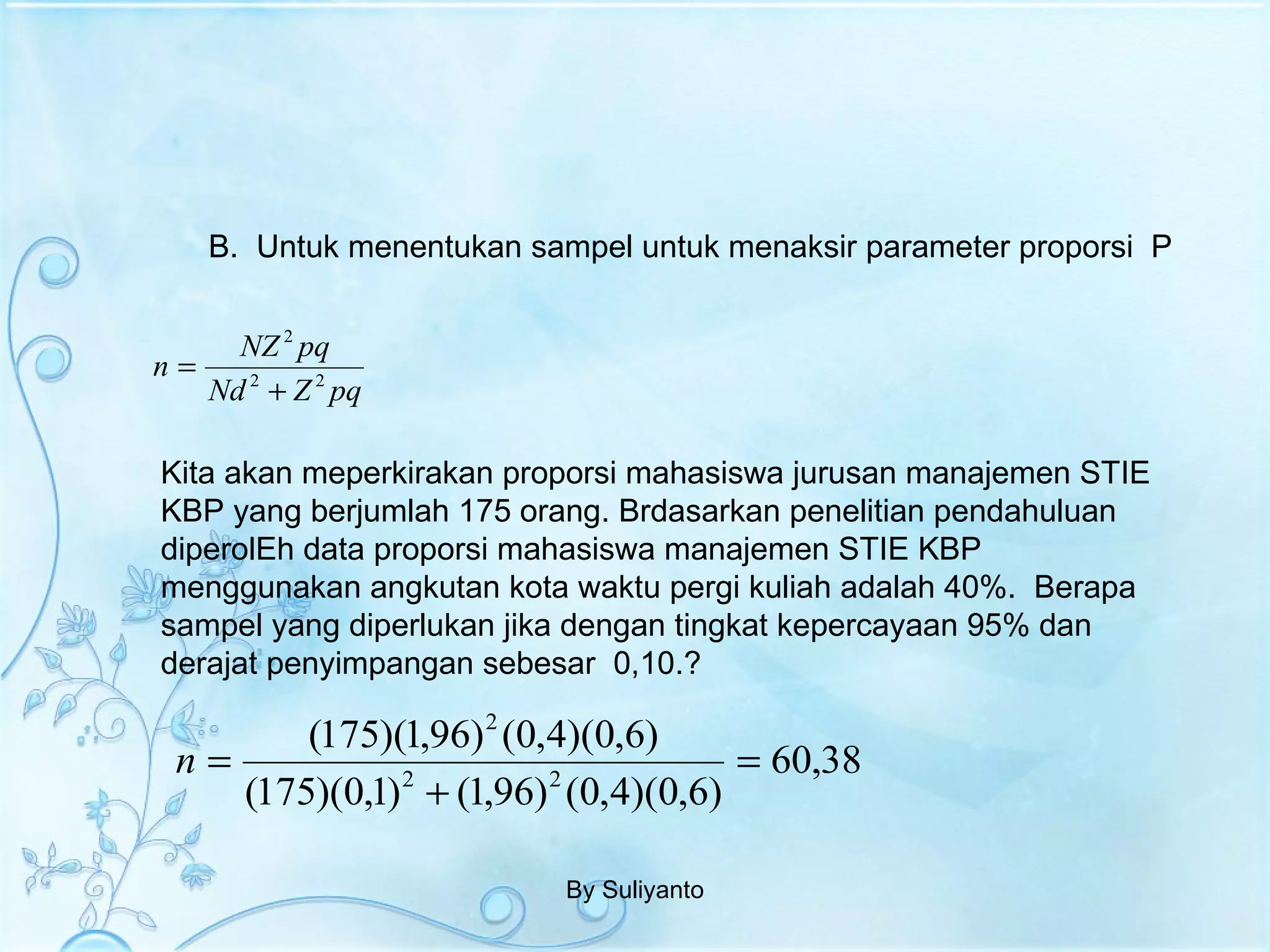 B.  Untuk menentukan sampel untuk menaksir parameter proporsi  P By Suliyanto Kita akan meperkirakan proporsi mahasiswa jurusan manajemen STIE KBP yang berjumlah 175 orang. Brdasarkan penelitian pendahuluan diperolEh data proporsi mahasiswa manajemen STIE KBP menggunakan angkutan kota waktu pergi kuliah adalah 40%.  Berapa sampel yang diperlukan jika dengan tingkat kepercayaan 95% dan derajat penyimpangan sebesar  0,10.? 