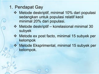 Pendapat Gay Metode deskriptif, minimal 10% dari populasi sedangkan untuk populasi relatif kecil minimal 20% dari populasi. Metode deskriptif – korelasional minimal 30 subyek Metode ex post facto, minimal 15 subyek per kelompok Metode Eksprimental, minimal 15 subyek per kelompok. 