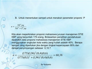 B.  Untuk menentukan sampel untuk menaksir parameter proporsi  P By Suliyanto Kita akan meperkirakan proporsi mahasiswa jurusan manajemen STIE KBP yang berjumlah 175 orang. Brdasarkan penelitian pendahuluan diperolEh data proporsi mahasiswa manajemen STIE KBP menggunakan angkutan kota waktu pergi kuliah adalah 40%.  Berapa sampel yang diperlukan jika dengan tingkat kepercayaan 95% dan derajat penyimpangan sebesar  0,10.? 