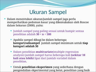 Ukuran Sampel
 Dalam menentukan ukuran/jumlah sampel juga perlu
memperhatikan pedoman kasar yang dikemukakan oleh Roscoe
dalam Sekaran (2000), yaitu:
 Jumlah sampel yang paling sesuai untuk hampir semua
penelitian adalah 30 < n < 500
 Apabila sampel dibagi ke dalam beberapa
kategori/subsampel jumlah sampel minimum untuk tiap
kategori adalah 30
 Dalam penelitian multivariate(multiple regression
analysis) jumlah sampel harus beberapa kali (sekitar 10
kali atau lebih) lipat dari jumlah variabel dalam
penelitian.
 Untuk penelitian eksperimen yang sederhana dengan
pengendalian ekperimental yang ketat, penelitian yang baik
 