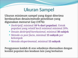 Ukuran minimum sampel yang dapat diterima
berdasarkan desain/metode penelitian yang
digunakan menurut Gay (1976):
 Deskriptif, minimal 10 % dari populasi. Untuk
populasi yang relatif kecil minimal minimal 20%.
 Desain deskriptif-korelasional, minimal 30 subjek
 Metode ex post facto, minimal 15 subyek per
kelompok
 Metode eksperimental, minimal 15 subyek
Penggunaan kaidah di atas sebaiknya disesuaikan dengan
kondisi populasi dan keadaan lain yang berkaitan
Ukuran Sampel
 