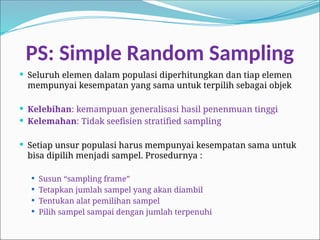 PS: Simple Random Sampling
 Seluruh elemen dalam populasi diperhitungkan dan tiap elemen
mempunyai kesempatan yang sama untuk terpilih sebagai objek
 Kelebihan: kemampuan generalisasi hasil penenmuan tinggi
 Kelemahan: Tidak seefisien stratified sampling
 Setiap unsur populasi harus mempunyai kesempatan sama untuk
bisa dipilih menjadi sampel. Prosedurnya :
 Susun “sampling frame”
 Tetapkan jumlah sampel yang akan diambil
 Tentukan alat pemilihan sampel
 Pilih sampel sampai dengan jumlah terpenuhi
 