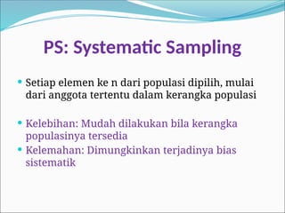 PS: Systematic Sampling
 Setiap elemen ke n dari populasi dipilih, mulai
dari anggota tertentu dalam kerangka populasi
 Kelebihan: Mudah dilakukan bila kerangka
populasinya tersedia
 Kelemahan: Dimungkinkan terjadinya bias
sistematik
 