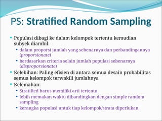 PS: Stratified Random Sampling
 Populasi dibagi ke dalam kelompok tertentu kemudian
subyek diambil:
 dalam proporsi jumlah yang sebenarnya dan perbandingannya
(proporsionate)
 berdasarkan criteria selain jumlah populasi sebenarnya
(disproporsionate)
 Kelebihan: Paling efisien di antara semua desain probabilitas
semua kelompok terwakili jumlahnya
 Kelemahan:
 Stratified harus memiliki arti tertentu
 lebih memakan waktu dibandingkan dengan simple random
sampling
 kerangka populasi untuk tiap kelompok/strata diperlukan.
 