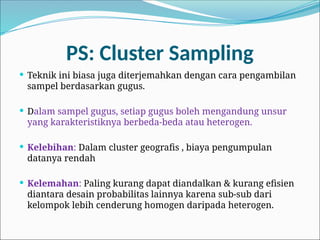 PS: Cluster Sampling
 Teknik ini biasa juga diterjemahkan dengan cara pengambilan
sampel berdasarkan gugus.
 Dalam sampel gugus, setiap gugus boleh mengandung unsur
yang karakteristiknya berbeda-beda atau heterogen.
 Kelebihan: Dalam cluster geografis , biaya pengumpulan
datanya rendah
 Kelemahan: Paling kurang dapat diandalkan & kurang efisien
diantara desain probabilitas lainnya karena sub-sub dari
kelompok lebih cenderung homogen daripada heterogen.
 