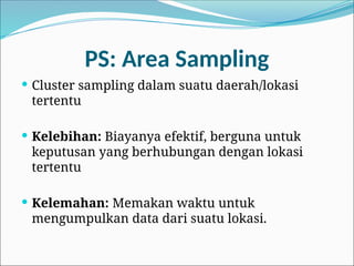 PS: Area Sampling
 Cluster sampling dalam suatu daerah/lokasi
tertentu
 Kelebihan: Biayanya efektif, berguna untuk
keputusan yang berhubungan dengan lokasi
tertentu
 Kelemahan: Memakan waktu untuk
mengumpulkan data dari suatu lokasi.
 