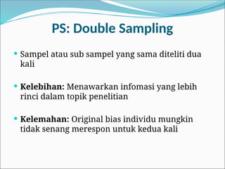 PS: Double Sampling
 Sampel atau sub sampel yang sama diteliti dua
kali
 Kelebihan: Menawarkan infomasi yang lebih
rinci dalam topik penelitian
 Kelemahan: Original bias individu mungkin
tidak senang merespon untuk kedua kali
 