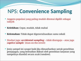 NPS: Convenience Sampling
 Anggota populasi yang paling mudah ditemui dipilih sebagai
subyek
 Kelebihan: Cepat, mudah, tidak mahal
 Kelemahan: Tidak dapat digeneralisasikan sama sekali
 Disebut juga: accidental sampling – tidak disengaja – atau juga
captive sample (man-on-the-street)
 Jenis sampel ini sangat baik jika dimanfaatkan untuk penelitian
penjajagan, yang kemudian diikuti oleh penelitian lanjutan yang
sampelnya diambil secara acak (random).
 