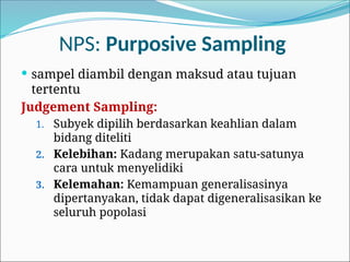 NPS: Purposive Sampling
 sampel diambil dengan maksud atau tujuan
tertentu
Judgement Sampling:
1. Subyek dipilih berdasarkan keahlian dalam
bidang diteliti
2. Kelebihan: Kadang merupakan satu-satunya
cara untuk menyelidiki
3. Kelemahan: Kemampuan generalisasinya
dipertanyakan, tidak dapat digeneralisasikan ke
seluruh popolasi
 