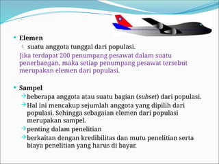  Elemen
 suatu anggota tunggal dari populasi.
Jika terdapat 200 penumpang pesawat dalam suatu
penerbangan, maka setiap penumpang pesawat tersebut
merupakan elemen dari populasi.
 Sampel
beberapa anggota atau suatu bagian (subset) dari populasi.
Hal ini mencakup sejumlah anggota yang dipilih dari
populasi. Sehingga sebagaian elemen dari populasi
merupakan sampel.
penting dalam penelitian
berkaitan dengan kredibilitas dan mutu penelitian serta
biaya penelitian yang harus di bayar.
 
