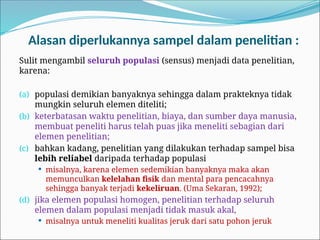 Alasan diperlukannya sampel dalam penelitian :
Sulit mengambil seluruh populasi (sensus) menjadi data penelitian,
karena:
(a) populasi demikian banyaknya sehingga dalam prakteknya tidak
mungkin seluruh elemen diteliti;
(b) keterbatasan waktu penelitian, biaya, dan sumber daya manusia,
membuat peneliti harus telah puas jika meneliti sebagian dari
elemen penelitian;
(c) bahkan kadang, penelitian yang dilakukan terhadap sampel bisa
lebih reliabel daripada terhadap populasi
 misalnya, karena elemen sedemikian banyaknya maka akan
memunculkan kelelahan fisik dan mental para pencacahnya
sehingga banyak terjadi kekeliruan. (Uma Sekaran, 1992);
(d) jika elemen populasi homogen, penelitian terhadap seluruh
elemen dalam populasi menjadi tidak masuk akal,
 misalnya untuk meneliti kualitas jeruk dari satu pohon jeruk
 