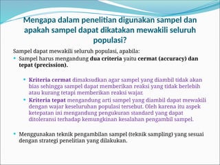 Mengapa dalam penelitian digunakan sampel dan
apakah sampel dapat dikatakan mewakili seluruh
populasi?
Sampel dapat mewakili seluruh populasi, apabila:
 Sampel harus mengandung dua criteria yaitu cermat (accuracy) dan
tepat (precission).
 Kriteria cermat dimaksudkan agar sampel yang diambil tidak akan
bias sehingga sampel dapat memberikan reaksi yang tidak berlebih
atau kurang tetapi memberikan reaksi wajar.
 Kriteria tepat mengandung arti sampel yang diambil dapat mewakili
dengan wajar keseluruhan populasi tersebut. Oleh karena itu aspek
ketepatan ini mengandung pengukuran standard yang dapat
ditoleransi terhadap kemungkinan kesalahan pengambil sampel.
 Menggunakan teknik pengambilan sampel (teknik sampling) yang sesuai
dengan strategi penelitian yang dilakukan.
 