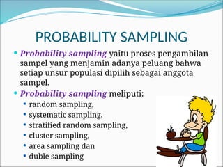 PROBABILITY SAMPLING
 Probability sampling yaitu proses pengambilan
sampel yang menjamin adanya peluang bahwa
setiap unsur populasi dipilih sebagai anggota
sampel.
 Probability sampling meliputi:
 random sampling,
 systematic sampling,
 stratified random sampling,
 cluster sampling,
 area sampling dan
 duble sampling
 