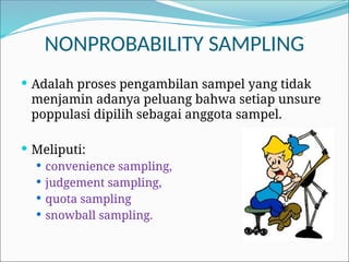 NONPROBABILITY SAMPLING
 Adalah proses pengambilan sampel yang tidak
menjamin adanya peluang bahwa setiap unsure
poppulasi dipilih sebagai anggota sampel.
 Meliputi:
 convenience sampling,
 judgement sampling,
 quota sampling
 snowball sampling.
 