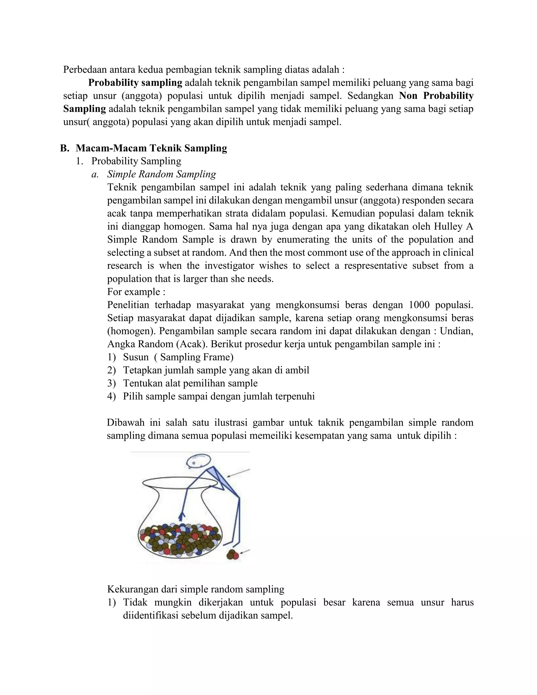 Perbedaan antara kedua pembagian teknik sampling diatas adalah :
Probability sampling adalah teknik pengambilan sampel memiliki peluang yang sama bagi
setiap unsur (anggota) populasi untuk dipilih menjadi sampel. Sedangkan Non Probability
Sampling adalah teknik pengambilan sampel yang tidak memiliki peluang yang sama bagi setiap
unsur( anggota) populasi yang akan dipilih untuk menjadi sampel.
B. Macam-Macam Teknik Sampling
1. Probability Sampling
a. Simple Random Sampling
Teknik pengambilan sampel ini adalah teknik yang paling sederhana dimana teknik
pengambilan sampel ini dilakukan dengan mengambil unsur (anggota) responden secara
acak tanpa memperhatikan strata didalam populasi. Kemudian populasi dalam teknik
ini dianggap homogen. Sama hal nya juga dengan apa yang dikatakan oleh Hulley A
Simple Random Sample is drawn by enumerating the units of the population and
selecting a subset at random. And then the most commont use of the approach in clinical
research is when the investigator wishes to select a respresentative subset from a
population that is larger than she needs.
For example :
Penelitian terhadap masyarakat yang mengkonsumsi beras dengan 1000 populasi.
Setiap masyarakat dapat dijadikan sample, karena setiap orang mengkonsumsi beras
(homogen). Pengambilan sample secara random ini dapat dilakukan dengan : Undian,
Angka Random (Acak). Berikut prosedur kerja untuk pengambilan sample ini :
1) Susun ( Sampling Frame)
2) Tetapkan jumlah sample yang akan di ambil
3) Tentukan alat pemilihan sample
4) Pilih sample sampai dengan jumlah terpenuhi
Dibawah ini salah satu ilustrasi gambar untuk taknik pengambilan simple random
sampling dimana semua populasi memeiliki kesempatan yang sama untuk dipilih :
Kekurangan dari simple random sampling
1) Tidak mungkin dikerjakan untuk populasi besar karena semua unsur harus
diidentifikasi sebelum dijadikan sampel.
 