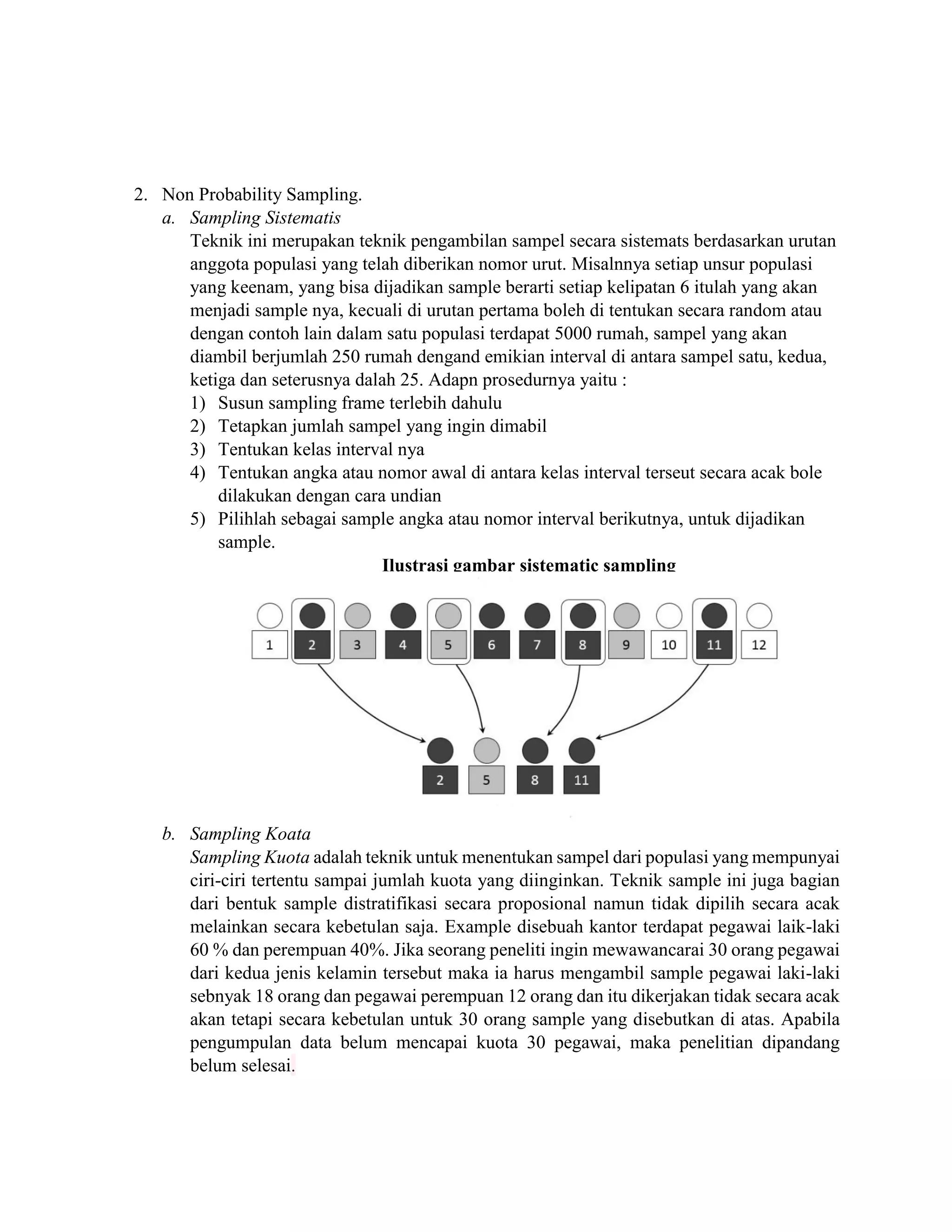 2. Non Probability Sampling.
a. Sampling Sistematis
Teknik ini merupakan teknik pengambilan sampel secara sistemats berdasarkan urutan
anggota populasi yang telah diberikan nomor urut. Misalnnya setiap unsur populasi
yang keenam, yang bisa dijadikan sample berarti setiap kelipatan 6 itulah yang akan
menjadi sample nya, kecuali di urutan pertama boleh di tentukan secara random atau
dengan contoh lain dalam satu populasi terdapat 5000 rumah, sampel yang akan
diambil berjumlah 250 rumah dengand emikian interval di antara sampel satu, kedua,
ketiga dan seterusnya dalah 25. Adapn prosedurnya yaitu :
1) Susun sampling frame terlebih dahulu
2) Tetapkan jumlah sampel yang ingin dimabil
3) Tentukan kelas interval nya
4) Tentukan angka atau nomor awal di antara kelas interval terseut secara acak bole
dilakukan dengan cara undian
5) Pilihlah sebagai sample angka atau nomor interval berikutnya, untuk dijadikan
sample.
Ilustrasi gambar sistematic sampling
b. Sampling Koata
Sampling Kuota adalah teknik untuk menentukan sampel dari populasi yang mempunyai
ciri-ciri tertentu sampai jumlah kuota yang diinginkan. Teknik sample ini juga bagian
dari bentuk sample distratifikasi secara proposional namun tidak dipilih secara acak
melainkan secara kebetulan saja. Example disebuah kantor terdapat pegawai laik-laki
60 % dan perempuan 40%. Jika seorang peneliti ingin mewawancarai 30 orang pegawai
dari kedua jenis kelamin tersebut maka ia harus mengambil sample pegawai laki-laki
sebnyak 18 orang dan pegawai perempuan 12 orang dan itu dikerjakan tidak secara acak
akan tetapi secara kebetulan untuk 30 orang sample yang disebutkan di atas. Apabila
pengumpulan data belum mencapai kuota 30 pegawai, maka penelitian dipandang
belum selesai.
 
