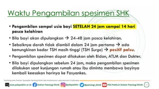 Waktu Pengambilan spesimen SHK
• Pengambilan sampel usia bayi SETELAH 24 jam sampai 14 hari
pasca kelahiran
• Bila bayi akan dipulangkan → 24-48 jam pasca kelahiran.
• Sebaiknya darah tidak diambil dalam 24 jam pertama → ada
kemungkinan kadar TSH masih tinggi (TSH Surge) → positif palsu.
• Pengambilan spesimen dapat dilakukan oleh Bidan, ATLM dan Dokter.
• Bila bayi dipulangkan sebelum 24 jam, maka pengambilan spesimen
dilakukan saat kunjungan rumah atau ibu diminta membawa bayinya
kembali keesokan harinya ke Fasyankes.
10
 