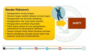 12
Standar Flebotomis
• Menggunakan sarung tangan.
• Mencuci tangan setelah melepas sarung tangan.
• Menggunakan jas lab/baju pelindung.
• Menggunakan alat yang aman/standar.
• Menggunakan peralatan disposable.
• Tidak makan-minum di area pengolahaan,
pemeriksaan & penyimpanan spesimen.
• Tempat sampah medis dalam keadaan tertutup.
• Semua kecelakaan (tertusuk benda tajam atau
paparan yang lain) terdokumentasi.
SAFETY
 