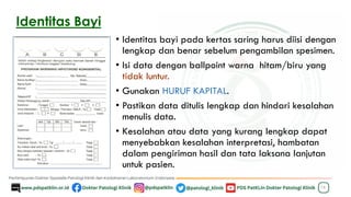 Identitas Bayi
• Identitas bayi pada kertas saring harus diisi dengan
lengkap dan benar sebelum pengambilan spesimen.
• Isi data dengan ballpoint warna hitam/biru yang
tidak luntur.
• Gunakan HURUF KAPITAL.
• Pastikan data ditulis lengkap dan hindari kesalahan
menulis data.
• Kesalahan atau data yang kurang lengkap dapat
menyebabkan kesalahan interpretasi, hambatan
dalam pengiriman hasil dan tata laksana lanjutan
untuk pasien.
16
 