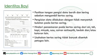 Identitas Bayi
• Pastikan tangan pengisi data bersih dan kering
sebelum mengambil kertas saring.
• Pengisian data dilakukan dengan tidak menyentuh
bulatan pada kertas saring.
• Hindari pencemaran pada kertas saring dari air, teh,
kopi, minyak, susu, cairan antiseptik, bedak dan/atau
kotoran lain.
• Usahakan kertas saring tidak banyak disentuh
petugas lain.
17
 