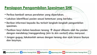 Persiapan Pengambilan Spesimen SHK
• Periksa kembali semua peralatan yang diperlukan.
• Lakukan identifikasi pasien sesuai ketentuan yang berlaku.
• Berikan informasi kepada ibu terkait langkah-langkah pengambilan
spesimen.
• Pastikan bayi dalam keadaan tenang → dapat dibantu oleh ibu pasien
dengan mendekap/menggendong (skin to skin contact) atau menyusui.
• Jangan gugup, lakukanlah semua dengan tenang dan ajak bicara ibunya
dan bayinya.
18
 