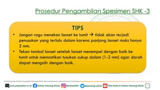 Prosedur Pengambilan Spesimen SHK -3
22
TIPS
• Jangan ragu menekan lanset ke tumit → tidak akan terjadi
penusukan yang terlalu dalam karena panjang lanset maks hanya
2 mm.
• Tekan tombol lanset setelah lanset menempel dengan baik ke
tumit untuk memastikan tusukan cukup dalam (1-2 mm) agar darah
dapat mengalir dengan baik.
 