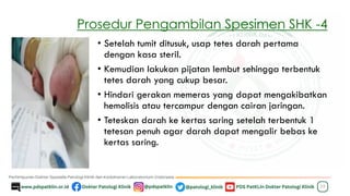 Prosedur Pengambilan Spesimen SHK -4
23
• Setelah tumit ditusuk, usap tetes darah pertama
dengan kasa steril.
• Kemudian lakukan pijatan lembut sehingga terbentuk
tetes darah yang cukup besar.
• Hindari gerakan memeras yang dapat mengakibatkan
hemolisis atau tercampur dengan cairan jaringan.
• Teteskan darah ke kertas saring setelah terbentuk 1
tetesan penuh agar darah dapat mengalir bebas ke
kertas saring.
 