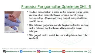 Prosedur Pengambilan Spesimen SHK -5
24
• Hindari menetaskan darah 2x ke bulatan yang sama
karena akan menyebabkan tetesan darah yang
berlapis-lapis (layering) yang dapat menyebabkan
positif palsu.
• Bila tetesan gagal memenuhi lingkaran kertas saring,
maka tetesan berikut harus diteteskan ke bulan
lainnya.
• Bila gagal, maka ambil kertas saring baru dan coba
kembali.
 