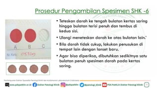 Prosedur Pengambilan Spesimen SHK -6
25
• Teteskan darah ke tengah bulatan kertas saring
hingga bulatan terisi penuh dan tembus di
kedua sisi.
• Ulangi meneteskan darah ke atas bulatan lain.’
• Bila darah tidak cukup, lakukan penusukan di
tempat lain dengan lanset baru.
• Agar bisa diperiksa, dibutuhkan sedikitnya satu
bulatan penuh spesimen darah pada kertas
saring.
 
